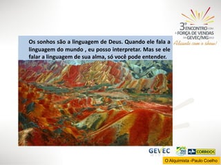 Os sonhos são a linguagem de Deus. Quando ele fala a
linguagem do mundo , eu posso interpretar. Mas se ele
falar a linguagem de sua alma, só você pode entender.

O Alquimista -Paulo Coelho

 