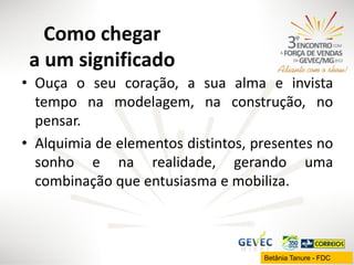 Como chegar
a um significado
• Ouça o seu coração, a sua alma e invista
tempo na modelagem, na construção, no
pensar.
• Alquimia de elementos distintos, presentes no
sonho e na realidade, gerando uma
combinação que entusiasma e mobiliza.

Betânia Tanure - FDC

 