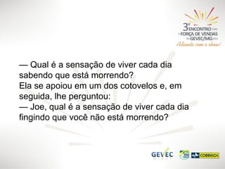 — Qual é a sensação de viver cada dia
sabendo que está morrendo?
Ela se apoiou em um dos cotovelos e, em
seguida, lhe perguntou:
— Joe, qual é a sensação de viver cada dia
fingindo que você não está morrendo?

 