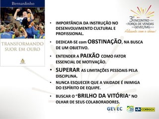 • IMPORTÂNCIA DA INSTRUÇÃO NO
DESENVOLVIMENTO CULTURAL E
PROFISSIONAL.
• DEDICAR-SE com OBSTINAÇÃO, NA BUSCA
DE UM OBJETIVO.

• ENTENDER A PAIXÃO COMO FATOR
ESSENCIAL DE MOTIVAÇÃO.

• SUPERAR AS LIMITAÇÕES PESSOAIS PELA
DISCIPLINA.
• NUNCA ESQUECER QUE A VAIDADE É INIMIGA
DO ESPÍRITO DE EQUIPE.
• BUSCAR O ”BRILHO DA VITÓRIA” NO
OLHAR DE SEUS COLABORADORES.

 