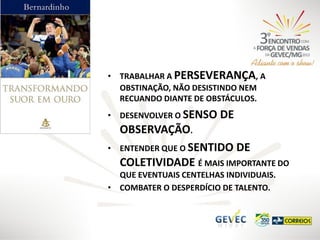 • TRABALHAR A PERSEVERANÇA, A
OBSTINAÇÃO, NÃO DESISTINDO NEM
RECUANDO DIANTE DE OBSTÁCULOS.
• DESENVOLVER O SENSO
•

DE

OBSERVAÇÃO.
ENTENDER QUE O SENTIDO DE
COLETIVIDADE É MAIS IMPORTANTE DO

QUE EVENTUAIS CENTELHAS INDIVIDUAIS.
• COMBATER O DESPERDÍCIO DE TALENTO.

 