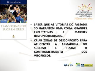 • SABER QUE AS VITÓRIAS DO PASSADO
SÓ GARANTEM UMA COISA: GRANDES
EXPECTATIVAS
E
MAIORES
RESPONSABILIDADES.
• CRIAR ZONAS DE DESCONFORTO PARA
AFUGENTAR
A
ARMADILHA
DO
SUCESSO
E
TESTAR
O
COMPROMETIMENTO
DOS
VITORIOSOS.

 