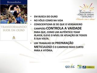• EM BUSCA DO OURO
• NO VÔLEI COMO NA VIDA
• CONSCIENTIZAR-SE DE QUE O VERDADEIRO
CAMPEÃO CONTROLA A VAIDADE
PARA QUE, COMO UM AUTÊNTICO TEAM
PLAYER, ELEVE O NÍVEL DE ATUAÇÃO DE TODOS
À SUA VOLTA.
• UM TRABALHO DE PREPARAÇÃO
METICULOSO É O CAMINHO MAIS CURTO
PARA A VITÓRIA.

 