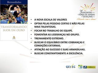 • A NOVA ESCALA DE VALORES
• OPTAR PELAS PESSOAS CERTAS E NÃO PELAS
MAIS TALENTOSAS.
• FOCAR NO TRABALHO DE EQUIPE.
• FOMENTAR AS LIDERANÇAS NO GRUPO.
• TREINAMENTO EXTREMO.
• BUSCAR O EQUILÍBRIO ENTRE COBRANÇAS E
CONDIÇÕES EXTERNAS.
• ATENÇÃO AO SUCESSO E SUAS ARMADILHAS.
• BUSCAR CONSTANTEMENTE A EXCELÊNCIA.

 