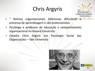Chris Argyris
• “ Rotinas organizacionais defensivas dificultam o
processo de aprendizagem e são protecionistas
• Psicólogo e professor de educação e comportamento
organizacional na Havard University
• Cátedra Chris Argyris em Psicologia Social das
Organizações – Yale University

47

 