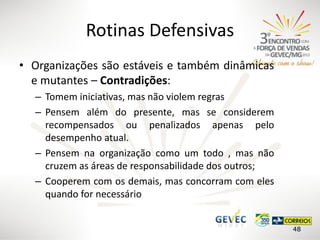 Rotinas Defensivas
• Organizações são estáveis e também dinâmicas
e mutantes – Contradições:
– Tomem iniciativas, mas não violem regras
– Pensem além do presente, mas se considerem
recompensados ou penalizados apenas pelo
desempenho atual.
– Pensem na organização como um todo , mas não
cruzem as áreas de responsabilidade dos outros;
– Cooperem com os demais, mas concorram com eles
quando for necessário
48

 