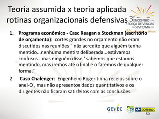 Teoria assumida x teoria aplicada
rotinas organizacionais defensivas
1. Programa econômico - Caso Reagan x Stockman (escritório
de orçamento): cortes grandes no orçamento não eram
discutidos nas reuniões “ não acredito que alguém tenha
mentido...nenhuma mentira deliberada...estávamos
confusos...mas ninguém disse ‘ sabemos que estamos
mentindo, mas iremos até o final e o faremos de qualquer
forma.”
2. Caso Chalenger: Engenheiro Roger tinha receios sobre o
anel-O , mas não apresentou dados quantitativos e os
dirigentes não ficaram satisfeitos com as conclusões.

50

 
