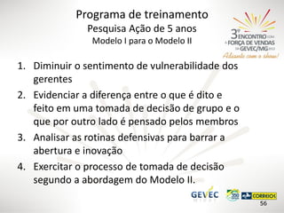 Programa de treinamento
Pesquisa Ação de 5 anos
Modelo I para o Modelo II

1. Diminuir o sentimento de vulnerabilidade dos
gerentes
2. Evidenciar a diferença entre o que é dito e
feito em uma tomada de decisão de grupo e o
que por outro lado é pensado pelos membros
3. Analisar as rotinas defensivas para barrar a
abertura e inovação
4. Exercitar o processo de tomada de decisão
segundo a abordagem do Modelo II.
56

 