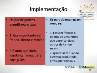 Implementação
• Os participantes
acreditavam que:

• Os participantes agiam
como se:

• 1. Fossem francos e
• 1. Era importante ser
diretos de uma forma
franco, direto e retilíneo que desencorajava
outros de também
serem
• 2.É uma boa ideia
• 2. ignorassem quando
identificar erros para
estavam produzindo
corrigi-los.
erros interpessoais
58

 