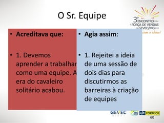 O Sr. Equipe
• Acreditava que:

• Agia assim:

• 1. Devemos
•
aprender a trabalhar
como uma equipe. A
era do cavaleiro
solitário acabou.

1. Rejeitei a ideia
de uma sessão de
dois dias para
discutirmos as
barreiras à criação
de equipes
60

 