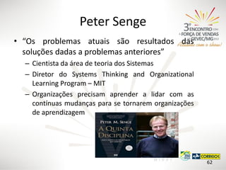 Peter Senge
• “Os problemas atuais são resultados das
soluções dadas a problemas anteriores”
– Cientista da área de teoria dos Sistemas
– Diretor do Systems Thinking and Organizational
Learning Program – MIT
– Organizações precisam aprender a lidar com as
contínuas mudanças para se tornarem organizações
de aprendizagem

62

 
