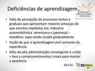 Deficiências de aprendizagem
• Falta de percepção de processos lentos e
graduais que apresentam maiores ameaças do
que eventos imediatos (ex: industria
automobilística americana x japonesa) –
metáfora: sapo sendo cozido gradualmente
• Ilusão de que a aprendizagem vem somente da
experiência
• Mito da alta administração convergente e unida
= leva a comprometimentos irreais para manter
a aparência
64

 