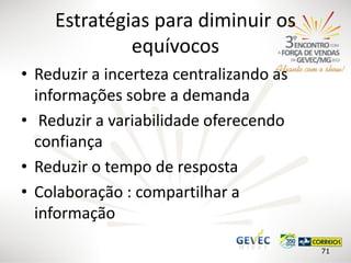 Estratégias para diminuir os
equívocos
• Reduzir a incerteza centralizando as
informações sobre a demanda
• Reduzir a variabilidade oferecendo
confiança
• Reduzir o tempo de resposta
• Colaboração : compartilhar a
informação
71

 