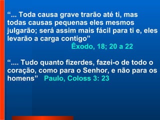“ ... Toda causa grave trarão até ti, mas todas causas pequenas eles mesmos julgarão; será assim mais fácil para ti e, eles levarão a carga contigo” Êxodo, 18; 20 a 22   “ .... Tudo quanto fizerdes, fazei-o de todo o coração, como para o Senhor, e não para os homens”  Paulo, Coloss 3: 23  