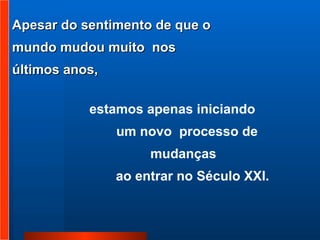 Apesar do sentimento de que o mundo mudou muito  nos últimos anos,  estamos apenas iniciando   um novo  processo de mudanças  ao entrar no Século XXI. 