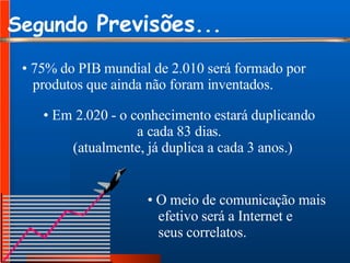 Segundo  Previsões ... 75% do PIB mundial de 2.010 será formado por produtos que ainda não foram inventados. Em 2.020 - o conhecimento estará duplicando a cada 83 dias. (atualmente, já duplica a cada 3 anos.) O meio de comunicação mais  efetivo será a Internet e seus correlatos. 