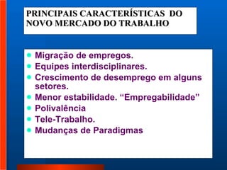 PRINCIPAIS CARACTERÍSTICAS  DO  NOVO MERCADO DO TRABALHO Migração de empregos. Equipes interdisciplinares. Crescimento de desemprego em alguns setores. Menor estabilidade. “Empregabilidade” Polivalência Tele-Trabalho. Mudanças de Paradigmas 