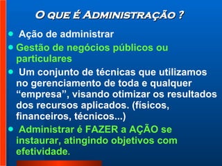 Ação de administrar Gestão de negócios públicos ou particulares Um conjunto de técnicas que utilizamos no gerenciamento de toda e qualquer “empresa”, visando otimizar os resultados dos recursos aplicados. (físicos, financeiros, técnicos...)  Administrar é FAZER a AÇÃO se instaurar, atingindo objetivos com efetividade . O que é Administração ? 