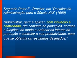 Segundo Peter F., Drucker, em “Desafios da Administração para o Século XXI” (1999)  “ Administrar, gerir é aplicar,  com inovação e criatividade,  um conjunto de princípios, normas e funções, de modo a ordenar os fatores de produção e controlar a sua produtividade, para  que se obtenha os resultados desejados.” 