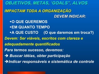 OBJETIVOS, METAS, ‘GOALS”, ALVOS IMPACTAM TODA A ORGANIZAÇÃO DEVEM INDICAR:  O QUE QUEREMOS  EM QUANTO TEMPO  A QUE CUSTO  (O que daremos em troca?)  Devem: Ser viáveis, escritos com clareza e  adequadamente quantificados  Para termos sucesso, devemos:  Buscar idéias, obter participação  Indicar responsáveis e sistemática de controle 
