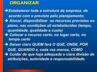 ORGANIZAR Estabelecer toda a estrutura da empresa, de acordo com o previsto pelo planejamento;  Alocar, disponibilizar  os recursos previstos no  plano, nas condições ali estabelecidas (tempo,  quantidade, qualidade e custo)  Colocar o recurso certo, no lugar certo, no  tempo certo  Deixar claro QUEM fará O QUE, ONDE, POR  QUE, QUANDO e, cada vez menos, COMO  Cuidar de que haja adequada e clara divisão de  atribuições, autoridade e responsabilidade. 