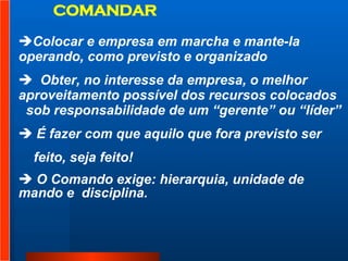 Colocar e empresa em marcha e mante-la  operando, como previsto e organizado  Obter, no interesse da empresa, o melhor  aproveitamento possível dos recursos colocados  sob responsabilidade de um “gerente” ou “líder” É fazer com que aquilo que fora previsto ser  feito, seja feito!  O Comando exige: hierarquia, unidade de mando e  disciplina.  COMANDAR 