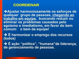 COORDENAR Ajustar harmoniosamente os esforços de qualquer  grupo de pessoas,  chegando ao trabalho em equipe ,  buscando reduzir ou eliminar os problemas causados pelo egoísmo e imediatismo, em favor do bem comum:  o bem da equipe!  É harmonizar o emprego dos recursos (todos)  É ação “política”, “humana”de liderança, de gerenciamento de pessoas.  