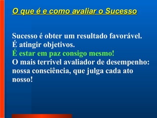 Sucesso é obter um resultado favorável.  É atingir objetivos.  É estar em paz consigo mesmo!  O mais terrivel avaliador de desempenho:  nossa consciência, que julga cada ato nosso!  O que é e como avaliar o Sucesso 