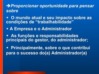 Proporcionar oportunidade para pensar sobre  O mundo atual e seu impacto sobre as condições de “trabalhabilidade” A Empresa e o Administrador  As funções e responsabilidades principais do gestor, do administrador;  Principalmente, sobre o que contribui  para o sucesso do(a) Administrador(a)   