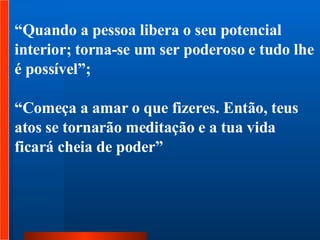 “ Quando a pessoa libera o seu potencial interior; torna-se um ser poderoso e tudo lhe é possível”;  “ Começa a amar o que fizeres. Então, teus atos se tornarão meditação e a tua vida ficará cheia de poder” 