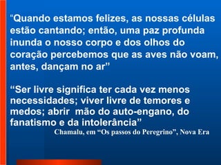 “ Quando estamos felizes, as nossas células estão cantando; então, uma paz profunda inunda o nosso corpo e dos olhos do coração percebemos que as aves não voam, antes, dançam no ar”  “ Ser livre significa ter cada vez menos necessidades; viver livre de temores e medos; abrir  mão do auto-engano, do fanatismo e da intolerância” Chamalu, em “Os passos do Peregrino”, Nova Era   