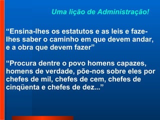 “ Ensina-lhes os estatutos e as leis e faze-lhes saber o caminho em que devem andar, e a obra que devem fazer” “ Procura dentre o povo homens capazes, homens de verdade, põe-nos sobre eles por chefes de mil, chefes de cem, chefes de cinqüenta e chefes de dez...”  Uma lição de Administração!  