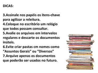 DICAS:

3.Assinale nos papéis os itens-chave
para agilizar a releitura.
4.Coloque no escritório um relógio
que todos possam consultar.
5.Avalie os arquivos em intervalos
regulares e descarte os documentos
inúteis.
6.Evite criar pastas cm nomes como
“Assuntos Gerais” ou “Diversos”
7.Arquive apenas os documentos
que poderão ser usados no futuro.
 