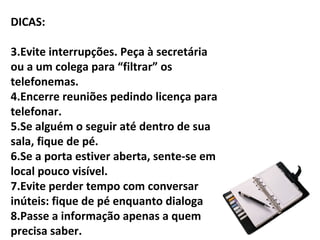 DICAS:

3.Evite interrupções. Peça à secretária
ou a um colega para “filtrar” os
telefonemas.
4.Encerre reuniões pedindo licença para
telefonar.
5.Se alguém o seguir até dentro de sua
sala, fique de pé.
6.Se a porta estiver aberta, sente-se em
local pouco visível.
7.Evite perder tempo com conversar
inúteis: fique de pé enquanto dialoga
8.Passe a informação apenas a quem
precisa saber.
 