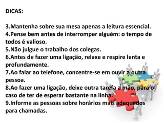 DICAS:

3.Mantenha sobre sua mesa apenas a leitura essencial.
4.Pense bem antes de interromper alguém: o tempo de
todos é valioso.
5.Não julgue o trabalho dos colegas.
6.Antes de fazer uma ligação, relaxe e respire lenta e
profundamente.
7.Ao falar ao telefone, concentre-se em ouvir a outra
pessoa.
8.Ao fazer uma ligação, deixe outra tarefa a mão, para o
caso de ter de esperar bastante na linha.
9.Informe as pessoas sobre horários mais adequados
para chamadas.
 