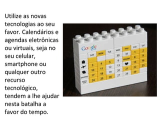 Utilize as novas
tecnologias ao seu
favor. Calendários e
agendas eletrônicas
ou virtuais, seja no
seu celular,
smartphone ou
qualquer outro
recurso
tecnológico,
tendem a lhe ajudar
nesta batalha a
favor do tempo.
 