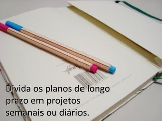 Divida os planos de longo
prazo em projetos
semanais ou diários.
 