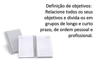 Definição de objetivos:
  Relacione todos os seus
  objetivos e divida-os em
  grupos de longo e curto
prazo, de ordem pessoal e
              profissional.
 