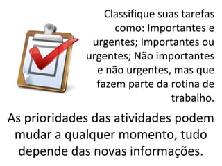 Classifique suas tarefas
                   como: Importantes e
              urgentes; Importantes ou
             urgentes; Não importantes
               e não urgentes, mas que
               fazem parte da rotina de
                                trabalho.
As prioridades das atividades podem
 mudar a qualquer momento, tudo
  depende das novas informações.
 