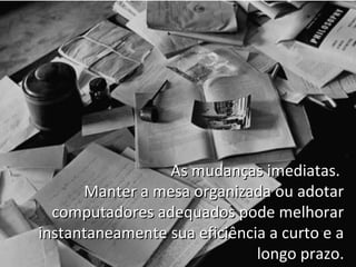 As mudanças imediatas.
      Manter a mesa organizada ou adotar
  computadores adequados pode melhorar
instantaneamente sua eficiência a curto e a
                              longo prazo.
 