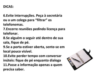 DICAS:

6.Evite interrupções. Peça à secretária
ou a um colega para “filtrar” os
telefonemas.
7.Encerre reuniões pedindo licença para
telefonar.
8.Se alguém o seguir até dentro de sua
sala, fique de pé.
9.Se a porta estiver aberta, sente-se em
local pouco visível.
10.Evite perder tempo com conversar
inúteis: fique de pé enquanto dialoga
11.Passe a informação apenas a quem
precisa saber.
 