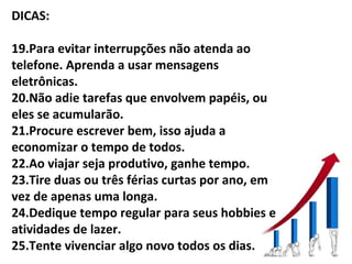 DICAS:

19.Para evitar interrupções não atenda ao
telefone. Aprenda a usar mensagens
eletrônicas.
20.Não adie tarefas que envolvem papéis, ou
eles se acumularão.
21.Procure escrever bem, isso ajuda a
economizar o tempo de todos.
22.Ao viajar seja produtivo, ganhe tempo.
23.Tire duas ou três férias curtas por ano, em
vez de apenas uma longa.
24.Dedique tempo regular para seus hobbies e
atividades de lazer.
25.Tente vivenciar algo novo todos os dias.
 