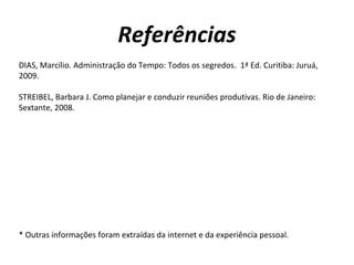 Referências
DIAS, Marcílio. Administração do Tempo: Todos os segredos. 1ª Ed. Curitiba: Juruá,
2009.

STREIBEL, Barbara J. Como planejar e conduzir reuniões produtivas. Rio de Janeiro:
Sextante, 2008.




* Outras informações foram extraídas da internet e da experiência pessoal.
 