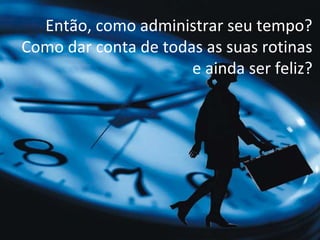 Então, como administrar seu tempo?
Como dar conta de todas as suas rotinas
                      e ainda ser feliz?
 