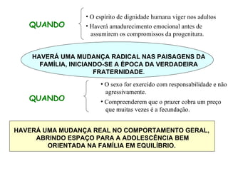 QUANDO O espírito de dignidade humana viger nos adultos Haverá amadurecimento emocional antes de assumirem os compromissos da progenitura. HAVERÁ UMA MUDANÇA RADICAL NAS PAISAGENS DA FAMÍLIA, INICIANDO-SE A ÉPOCA DA VERDADEIRA FRATERNIDADE . QUANDO O sexo for exercido com responsabilidade e não  agressivamente. Compreenderem que o prazer cobra um preço que muitas vezes é a fecundação. HAVERÁ UMA MUDANÇA REAL NO COMPORTAMENTO GERAL, ABRINDO ESPAÇO PARA A ADOLESCÊNCIA BEM ORIENTADA NA FAMÍLIA EM EQUILÍBRIO. 