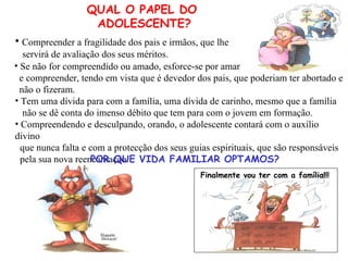 QUAL O PAPEL DO  ADOLESCENTE? Compreendendo e desculpando, orando, o adolescente contará com o auxílio divino que nunca falta e com a protecção dos seus guias espirituais, que são responsáveis pela sua nova reencarnação. POR QUE VIDA FAMILIAR OPTAMOS? Finalmente vou ter com a família!!! Compreender a fragilidade dos pais e irmãos, que lhe  servirá de avaliação dos seus méritos. Tem uma dívida para com a família, uma dívida de carinho, mesmo que a família não se dê conta do imenso débito que tem para com o jovem em formação. Se não for compreendido ou amado, esforce-se por amar e compreender, tendo em vista que é devedor dos pais, que poderiam ter abortado e não o fizeram. 