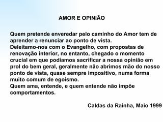 Quem pretende enveredar pelo caminho do Amor tem de aprender a renunciar ao ponto de vista. Deleitamo-nos com o Evangelho, com propostas de  renovação interior, no entanto, chegado o momento  crucial em que podíamos sacrificar a nossa opinião em prol do bem geral, geralmente não abrimos mão do nosso ponto de vista, quase sempre impositivo, numa forma  muito comum de egoísmo. Quem ama, entende, e quem entende não impõe  comportamentos. Caldas da Rainha, Maio 1999 AMOR E OPINIÃO 
