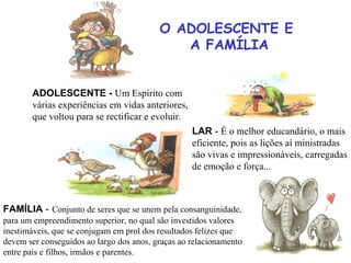 O ADOLESCENTE E  A FAMÍLIA LAR  -  É o  melhor  educandário, o  mais   eficiente, pois as lições aí ministradas  são vivas e impressionáveis, carregadas de emoção e força... ADOLESCENTE -   Um Espírito com  várias experiências em vidas anteriores,  que voltou para se rectificar e evoluir. FAMÍLIA  -   Conjunto de seres que se unem pela consanguinidade, para um empreendimento superior, no qual são investidos valores inestimáveis, que se conjugam em prol dos resultados felizes que devem ser conseguidos ao largo dos anos, graças ao relacionamento entre pais e filhos, irmãos e parentes. 