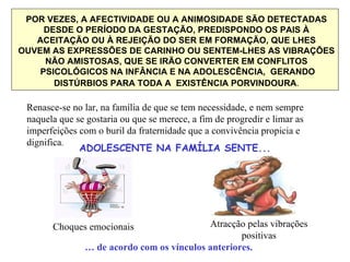 POR VEZES, A AFECTIVIDADE OU A ANIMOSIDADE SÃO DETECTADAS DESDE O PERÍODO DA GESTAÇÃO, PREDISPONDO OS PAIS À ACEITAÇÃO OU À REJEIÇÃO DO SER EM FORMAÇÃO, QUE LHES OUVEM AS EXPRESSÕES DE CARINHO OU SENTEM-LHES AS VIBRAÇÕES NÃO AMISTOSAS, QUE SE IRÃO CONVERTER EM CONFLITOS PSICOLÓGICOS NA INFÂNCIA E NA ADOLESCÊNCIA,  GERANDO DISTÚRBIOS PARA TODA A  EXISTÊNCIA PORVINDOURA . Renasce-se no lar, na família de que se tem necessidade, e nem sempre naquela que se gostaria ou que se merece, a fim de progredir e limar as imperfeições com o buril da fraternidade que a convivência propicia e dignifica . ADOLESCENTE NA FAMÍLIA SENTE... Choques emocionais Atracção pelas vibrações positivas …  de acordo com os vínculos anteriores. 