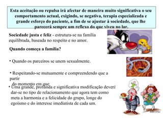 Sociedade justa e feliz  - estrutura-se na família  equilibrada, baseada no respeito e no amor. Uma grande, profunda e significativa modificação deverá  dar-se no tipo de relacionamento que agora tem como  meta a harmonia e a felicidade do grupo, longe do  egoísmo e do interesse imediatista de cada um. Esta aceitação ou repulsa irá afectar de maneira muito significativa o seu comportamento actual, exigindo, se negativa, terapia especializada e grande esforço do paciente, a fim de se ajustar à sociedade, que lhe parecerá sempre um reflexo do que viveu no lar. Quando começa a família? Quando os parceiros se unem sexualmente. Respeitando-se mutuamente e compreendendo que a partir do momento em que 